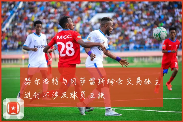 瑟尔洛特与冈萨雷斯转会交易独立进行不涉及球员互换