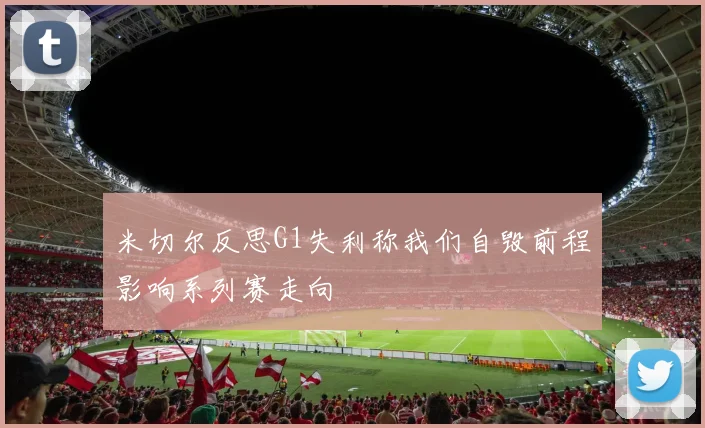 米切尔反思G1失利称我们自毁前程影响系列赛走向