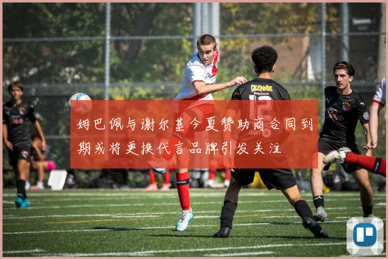 姆巴佩与谢尔基今夏赞助商合同到期或将更换代言品牌引发关注