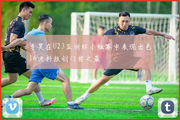 李昊在U23亚洲杯小组赛中表现出色16次扑救创门将之最