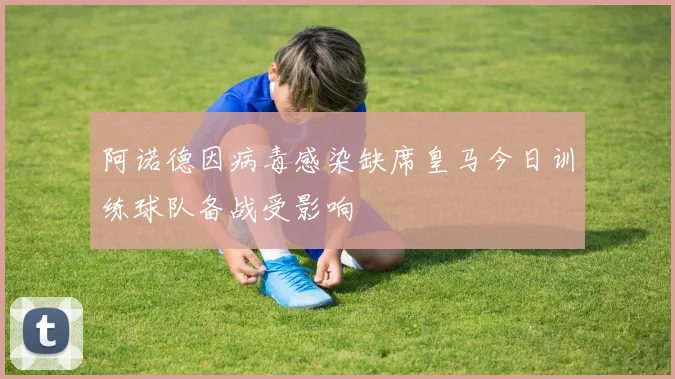 阿诺德因病毒感染缺席皇马今日训练球队备战受影响