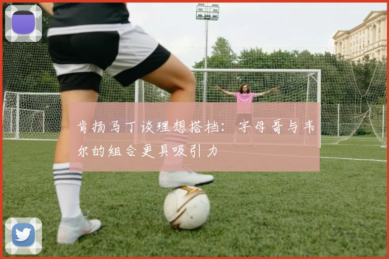 肯扬马丁谈理想搭档：字母哥与韦尔的组合更具吸引力