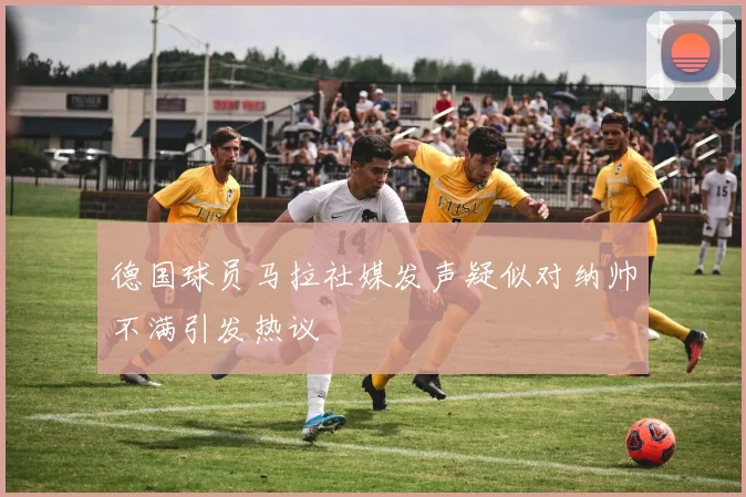 德国球员马拉社媒发声疑似对纳帅不满引发热议