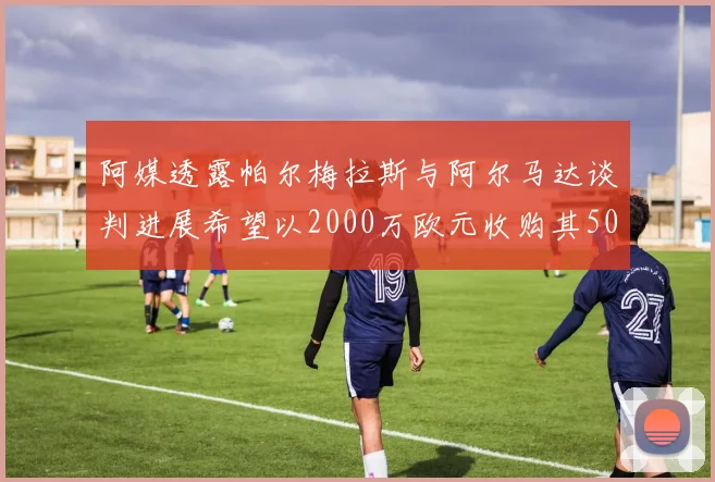 阿媒透露帕尔梅拉斯与阿尔马达谈判进展希望以2000万欧元收购其50所有权