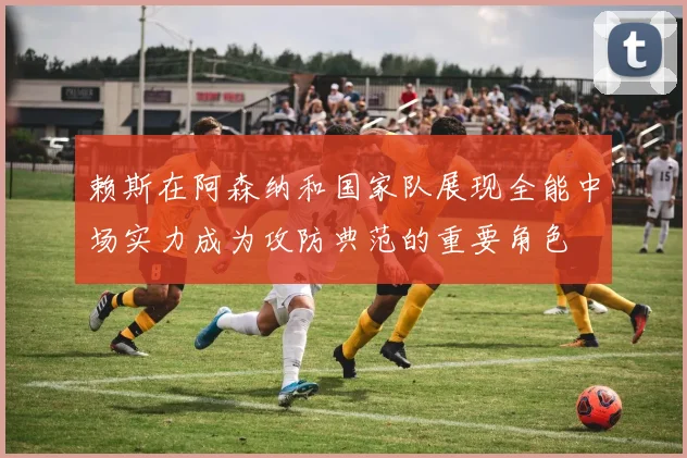 赖斯在阿森纳和国家队展现全能中场实力成为攻防典范的重要角色