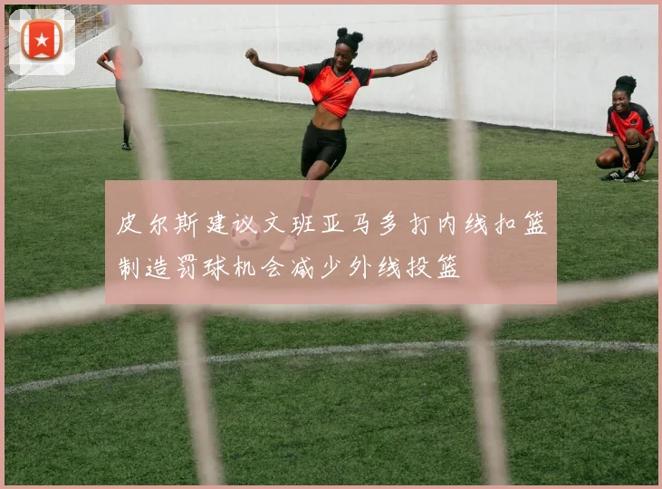 皮尔斯建议文班亚马多打内线扣篮制造罚球机会减少外线投篮