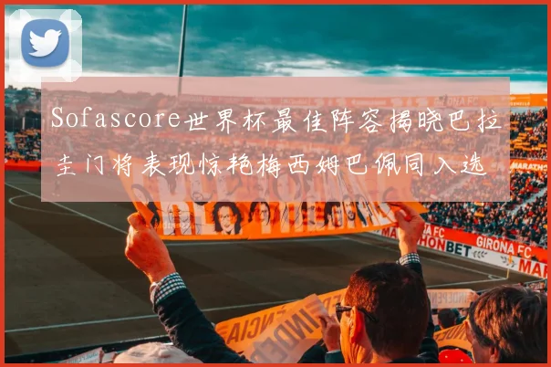 Sofascore世界杯最佳阵容揭晓巴拉圭门将表现惊艳梅西姆巴佩同入选