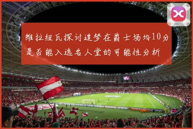 维拉纽瓦探讨追梦在爵士场均10分是否能入选名人堂的可能性分析