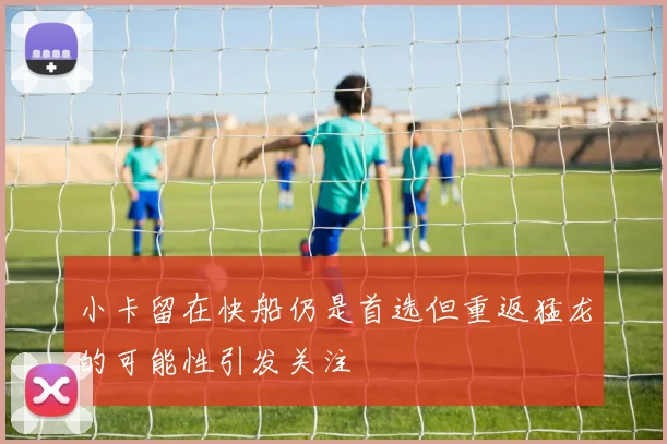 小卡留在快船仍是首选但重返猛龙的可能性引发关注