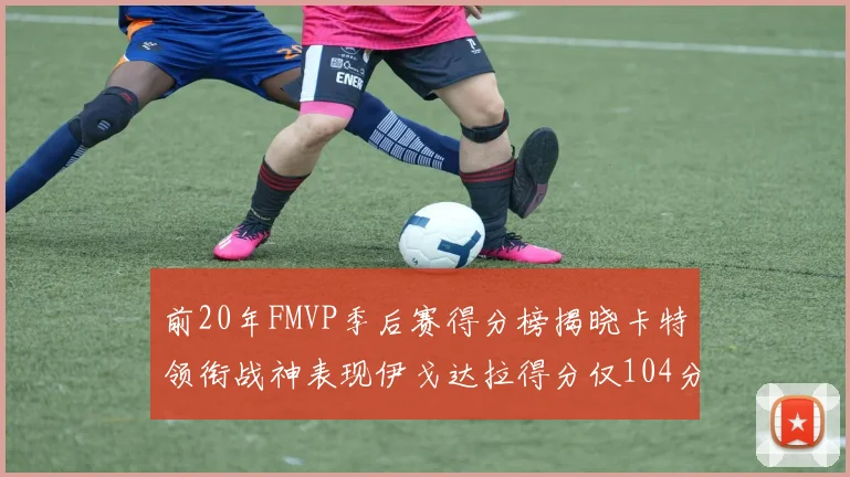 前20年FMVP季后赛得分榜揭晓卡特领衔战神表现伊戈达拉得分仅104分