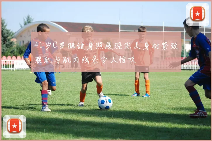 41岁C罗晒健身照展现完美身材紧致腹肌与肌肉线条令人惊叹