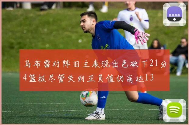 乌布雷对阵旧主表现出色砍下21分4篮板尽管失利正负值仍高达13