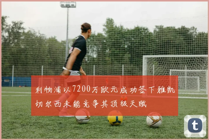 利物浦以7200万欧元成功签下雅凯切尔西未能竞争其顶级天赋