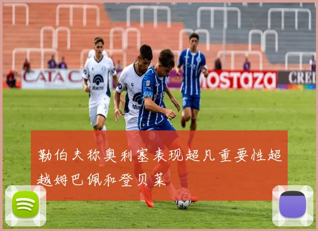 勒伯夫称奥利塞表现超凡重要性超越姆巴佩和登贝莱