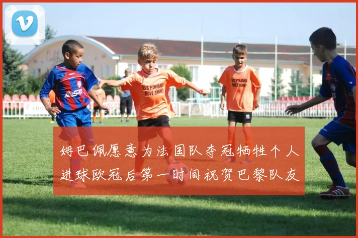姆巴佩愿意为法国队夺冠牺牲个人进球欧冠后第一时间祝贺巴黎队友