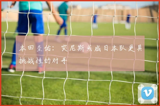 本田圭佑：突尼斯或成日本队更具挑战性的对手