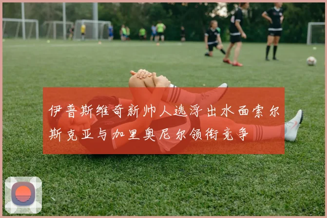 伊普斯维奇新帅人选浮出水面索尔斯克亚与加里奥尼尔领衔竞争