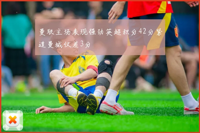 曼联主场表现强劲英超积分42分紧追曼城仅差3分