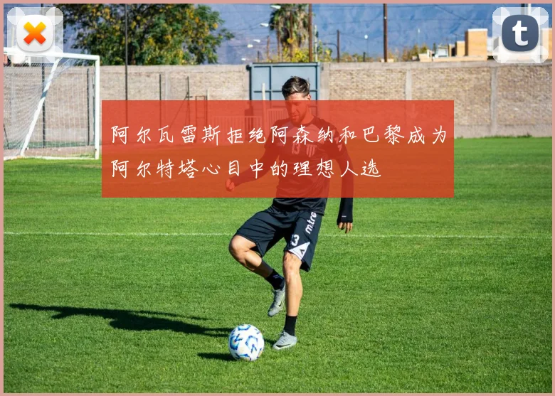 阿尔瓦雷斯拒绝阿森纳和巴黎成为阿尔特塔心目中的理想人选