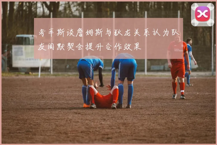考辛斯谈詹姆斯与狄龙关系认为队友间默契会提升合作效果
