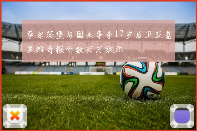 萨尔茨堡与国米争夺17岁后卫亚基罗维奇报价数百万欧元
